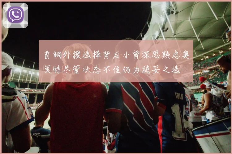 首钢外援选择背后小曾深思熟虑奥莫特尽管状态不佳仍为稳妥之选