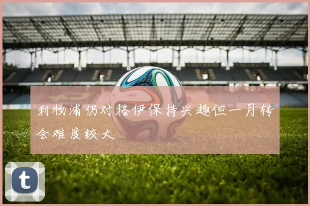 利物浦仍对格伊保持兴趣但一月转会难度较大