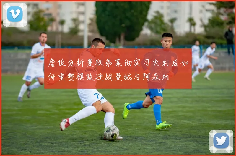 詹俊分析曼联弗莱彻实习失利后如何重整旗鼓迎战曼城与阿森纳