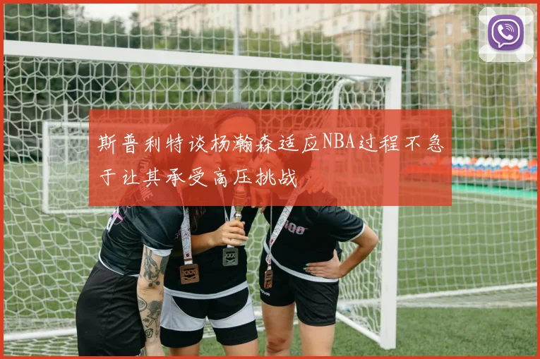 斯普利特谈杨瀚森适应NBA过程不急于让其承受高压挑战