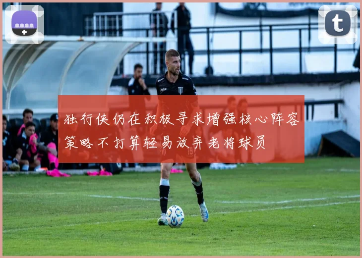 独行侠仍在积极寻求增强核心阵容策略不打算轻易放弃老将球员