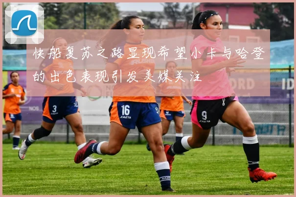 快船复苏之路显现希望小卡与哈登的出色表现引发美媒关注
