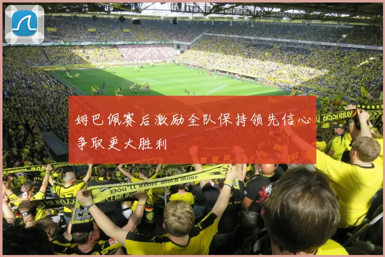 姆巴佩赛后激励全队保持领先信心争取更大胜利