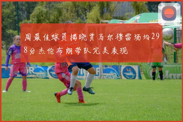 周最佳球员揭晓贾马尔穆雷场均298分杰伦布朗带队完美表现