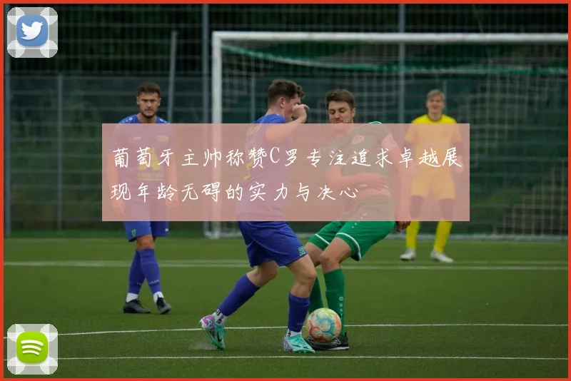 葡萄牙主帅称赞C罗专注追求卓越展现年龄无碍的实力与决心