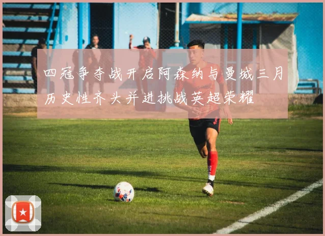 四冠争夺战开启阿森纳与曼城三月历史性齐头并进挑战英超荣耀
