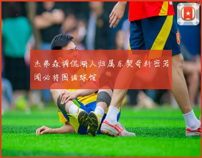 杰弗森调侃湖人归属东契奇科密若闻必将围堵球馆