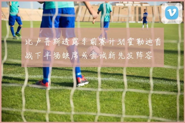比卢普斯透露季前赛计划霍勒迪首战下半场缺席或尝试新先发阵容