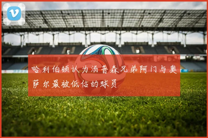 哈利伯顿认为汤普森兄弟阿门与奥萨尔最被低估的球员