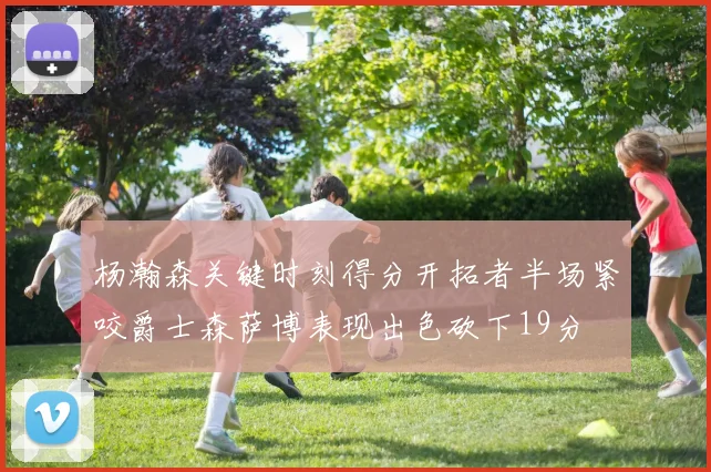 杨瀚森关键时刻得分开拓者半场紧咬爵士森萨博表现出色砍下19分