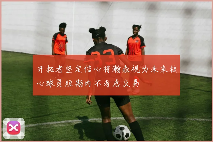 开拓者坚定信心将瀚森视为未来核心球员短期内不考虑交易