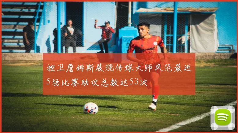 控卫詹姆斯展现传球大师风范最近5场比赛助攻总数达53次