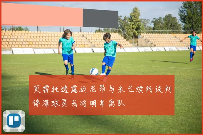 莫雷托透露迈尼昂与米兰续约谈判停滞球员或将明年离队