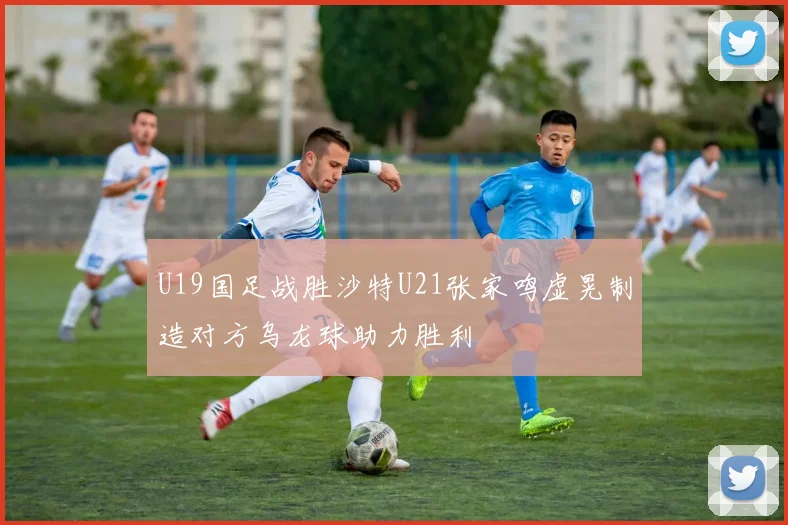 U19国足战胜沙特U21张家鸣虚晃制造对方乌龙球助力胜利