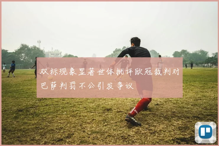 双标现象显著世体批评欧冠裁判对巴萨判罚不公引发争议