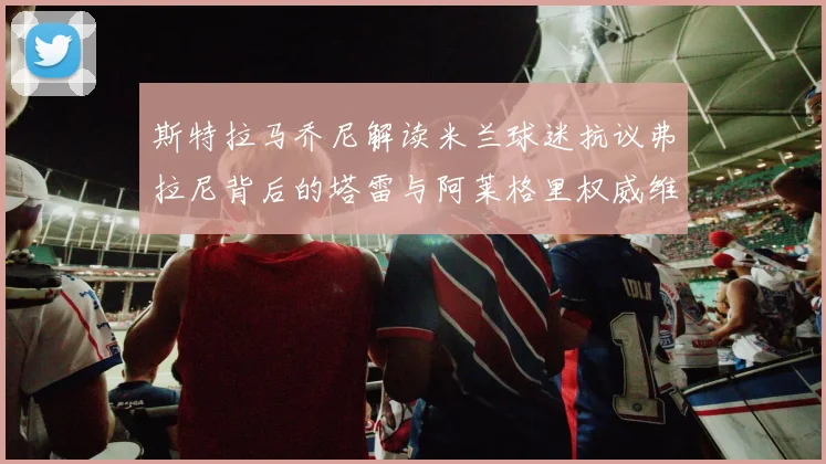 斯特拉马乔尼解读米兰球迷抗议弗拉尼背后的塔雷与阿莱格里权威维护